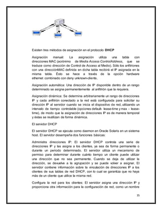 35
Existen tres métodos de asignación en el protocolo DHCP
Asignación manual: La asignación utiliza una tabla con
direcciones MAC (acrónimo de Media Access ControlAddress, que se
traduce como dirección de Control de Acceso al Medio). Sólo los anfitriones
con una direcciónMAC definida en dicha tabla recibirá el IP asignada en la
misma tabla. Ésto se hace a través de la opción hardware
ethernet combinado con deny unknown-clients.
Asignación automática: Una dirección de IP disponible dentro de un rango
determinado se asigna permanentemente al anfitrión que la requiera.
Asignación dinámica: Se determina arbitrariamente un rango de direcciones
IP y cada anfitrión conectado a la red está configurada para solicitar su
dirección IP al servidor cuando se inicia el dispositivo de red, utilizando un
intervalo de tiempo controlable (opciones default- lease-time y max - lease-
time), de modo que la asignación de direcciones IP es de manera temporal
y éstas se reutilizan de forma dinámica.
El servidor DHCP
El servidor DHCP se ejecuta como daemon en Oracle Solaris en un sistema
host. El servidor desempeña dos funciones básicas:
Administra direcciones IP: El servidor DHCP controla una serie de
direcciones IP y las asigna a los clientes, ya sea de forma permanente o
durante un periodo determinado. El servidor utiliza un mecanismo de
permiso para determinar durante cuánto tiempo un cliente puede utilizar
una dirección que no sea permanente. Cuando se deja de utilizar la
dirección, se devuelve a la agrupación y se puede volver a asignar. El
servidor contiene información sobre la vinculación de direcciones IP a los
clientes de sus tablas de red DHCP, con lo cual se garantiza que no haya
más de un cliente que utilice la misma red.
Configura la red para los clientes: El servidor asigna una dirección IP y
proporciona otra información para la configuración de red, como un nombre
 