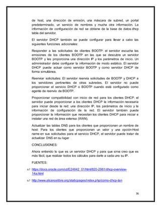 36
de host, una dirección de emisión, una máscara de subred, un portal
predeterminado, un servicio de nombres y mucha otra información. La
información de configuración de red se obtiene de la base de datos dhcp
tabla del servidor.
El servidor DHCP también se puede configurar para llevar a cabo las
siguientes funciones adicionales:
Responder a las solicitudes de clientes BOOTP: el servidor escucha las
emisiones de los clientes BOOTP en las que se descubre un servidor
BOOTP y les proporciona una dirección IP y los parámetros de inicio. Un
administrador debe configurar la información de modo estático. El servidor
DHCP puede actuar como servidor BOOTP y como servidor DHCP de
forma simultánea.
Reenviar solicitudes: El servidor reenvía solicitudes de BOOTP y DHCP a
los servidores pertinentes de otras subredes. El servidor no puede
proporcionar el servicio DHCP o BOOTP cuando está configurado como
agente de reenvío de BOOTP.
Proporcionar compatibilidad con inicio de red para los clientes DHCP: el
servidor puede proporcionar a los clientes DHCP la información necesaria
para iniciar desde la red: una dirección IP, los parámetros de inicio y la
información de configuración de la red. El servidor también puede
proporcionar la información que necesitan los clientes DHCP para iniciar e
instalar una red de área extensa (WAN).
Actualizar las tablas DNS para los clientes que proporcionan un nombre de
host: Para los clientes que proporcionan un valor y una opción Host
name en sus solicitudes para el servicio DHCP, el servidor puede tratar de
actualizar DNS en su lugar
CONCLUSIONES:
Ahora entiendo lo que es un servidor DHCP y para que sirva creo que es
más fácil, que realizar todos los cálculos para darle a cada uno su IP.
FUENTES:
 https://docs.oracle.com/cd/E24842_01/html/820-2981/dhcp-overview-
14a.html
 http://www.alcancelibre.org/staticpages/index.php/como-dhcp-lan
 