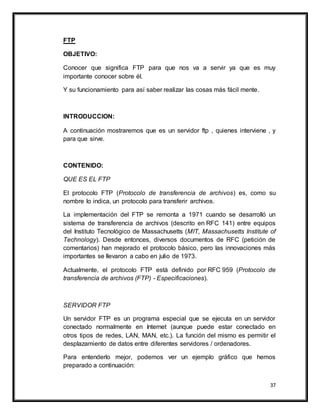 37
FTP
OBJETIVO:
Conocer que significa FTP para que nos va a servir ya que es muy
importante conocer sobre él.
Y su funcionamiento para así saber realizar las cosas más fácil mente.
INTRODUCCION:
A continuación mostraremos que es un servidor ftp , quienes interviene , y
para que sirve.
CONTENIDO:
QUE ES EL FTP
El protocolo FTP (Protocolo de transferencia de archivos) es, como su
nombre lo indica, un protocolo para transferir archivos.
La implementación del FTP se remonta a 1971 cuando se desarrolló un
sistema de transferencia de archivos (descrito en RFC 141) entre equipos
del Instituto Tecnológico de Massachusetts (MIT, Massachusetts Institute of
Technology). Desde entonces, diversos documentos de RFC (petición de
comentarios) han mejorado el protocolo básico, pero las innovaciones más
importantes se llevaron a cabo en julio de 1973.
Actualmente, el protocolo FTP está definido por RFC 959 (Protocolo de
transferencia de archivos (FTP) - Especificaciones).
SERVIDOR FTP
Un servidor FTP es un programa especial que se ejecuta en un servidor
conectado normalmente en Internet (aunque puede estar conectado en
otros tipos de redes, LAN, MAN, etc.). La función del mismo es permitir el
desplazamiento de datos entre diferentes servidores / ordenadores.
Para entenderlo mejor, podemos ver un ejemplo gráfico que hemos
preparado a continuación:
 
