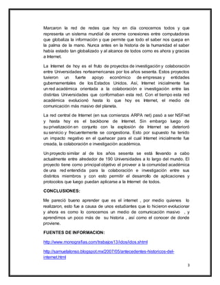 3
Marcaron la red de redes que hoy en día conocemos todos y que
representa un sistema mundial de enorme conexiones entre computadoras
que globaliza la información y que permite que todo el saber nos quepa en
la palma de la mano. Nunca antes en la historia de la humanidad el saber
había estado tan globalizado y al alcance de todos como es ahora y gracias
a Internet.
La Internet de hoy es el fruto de proyectos de investigación y colaboración
entre Universidades norteamericanas por los años sesenta. Estos proyectos
tuvieron un fuerte apoyo económico de empresas y entidades
gubernamentales de los Estados Unidos. Así, Internet inicialmente fue
un red académica orientada a la colaboración e investigación entre las
distintas Universidades que conformaban esta red. Con el tiempo esta red
académica evolucionó hasta lo que hoy es Internet, el medio de
comunicación más masivo del planeta.
La red central de Internet (en sus comienzos ARPA net) pasó a ser NSFnet
y hasta hoy es el backbone de Internet. Sin embargo luego de
su privatización en conjunto con la explosión de Internet se deterioró
su servicio y frecuentemente se congestiona. Esto por supuesto ha tenido
un impacto negativo en el quehacer para el cual Internet inicialmente fue
creada, la colaboración e investigación académica.
Un proyecto similar al de los años sesenta se está llevando a cabo
actualmente entre alrededor de 190 Universidades a lo largo del mundo. El
proyecto tiene como principal objetivo el proveer a la comunidad académica
de una red entendida para la colaboración e investigación entre sus
distintos miembros y con esto permitir el desarrollo de aplicaciones y
protocolos que luego puedan aplicarse a la Internet de todos.
CONCLUSIONES:
Me pareció bueno aprender que es el internet , por medio quienes lo
realizaron, esto fue a causa de unos estudiantes que lo hicieron evolucionar
y ahora es como lo conocemos un medio de comunicación masivo , y
aprendimos un poco más de su historia , así como el conocer de donde
proviene.
FUENTES DE INFORMACION:
http://www.monografias.com/trabajos13/idos/idos.shtml
http://samuelalonso.blogspot.mx/2007/05/antecedentes-historicos-del-
internet.html
 