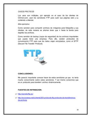 39
CASOS PRCTICOS
Los usos son múltiples, por ejemplo en el caso de los clientes de
CDmon.com, usan los servidores FTP para subir sus páginas web y su
contenido a Internet.
Más ejemplos:
Como servidor para compartir archivos de imágenes para fotógrafos y sus
clientes; de esta manera se ahorran tener que ir hasta la tienda para
dejarles los archivos.
Como servidor de backup (copia de seguridad) de los archivos importantes
que pueda tener una empresa. Para ello, existen protocolos de
comunicación FTP para que los datos viajen encriptados, como el SFTP
(Secure File Transfer Protocol).
CONCLUSIONES:
Me pareció importante conocer hacer de estos servidores ya que no tenía
mucho conocimiento sobre estos servidores. Y así mismo conocimos que
es un protocolo para transferir archivo dinámicamente.
FUENTES DE INFRMACION:
 http://servidorftp.es/
 http://es.kioskea.net/contents/263-protocolo-ftp-protocolo-de-transferencia-
de-archivos
 