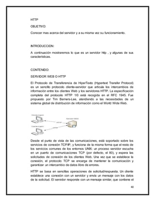 40
HTTP
OBJETIVO:
Conocer mas acerca del servidor y a su misma vez su funcionamiento.
INTRODUCCION:
A continuación mostraremos lo que es un servidor http , y algunas de sus
características.
CONTENIDO:
SERVIDOR WEB O HTTP
El Protocolo de Transferencia de HiperTexto (Hypertext Transfer Protocol)
es un sencillo protocolo cliente-servidor que articula los intercambios de
información entre los clientes Web y los servidores HTTP. La especificación
completa del protocolo HTTP 1/0 está recogida en el RFC 1945. Fue
propuesto por Tim Berners-Lee, atendiendo a las necesidades de un
sistema global de distribución de información como el World Wide Web.
Desde el punto de vista de las comunicaciones, está soportado sobre los
servicios de conexión TCP/IP, y funciona de la misma forma que el resto de
los servicios comunes de los entornos UNIX: un proceso servidor escucha
en un puerto de comunicaciones TCP (por defecto, el 80), y espera las
solicitudes de conexión de los clientes Web. Una vez que se establece la
conexión, el protocolo TCP se encarga de mantener la comunicación y
garantizar un intercambio de datos libre de errores.
HTTP se basa en sencillas operaciones de solicitud/respuesta. Un cliente
establece una conexión con un servidor y envía un mensaje con los datos
de la solicitud. El servidor responde con un mensaje similar, que contiene el
 