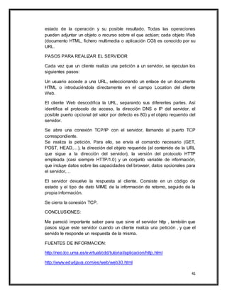 41
estado de la operación y su posible resultado. Todas las operaciones
pueden adjuntar un objeto o recurso sobre el que actúan; cada objeto Web
(documento HTML, fichero multimedia o aplicación CGI) es conocido por su
URL.
PASOS PARA REALIZAR EL SERVIDOR
Cada vez que un cliente realiza una petición a un servidor, se ejecutan los
siguientes pasos:
Un usuario accede a una URL, seleccionando un enlace de un documento
HTML o introduciéndola directamente en el campo Location del cliente
Web.
El cliente Web descodifica la URL, separando sus diferentes partes. Así
identifica el protocolo de acceso, la dirección DNS o IP del servidor, el
posible puerto opcional (el valor por defecto es 80) y el objeto requerido del
servidor.
Se abre una conexión TCP/IP con el servidor, llamando al puerto TCP
correspondiente.
Se realiza la petición. Para ello, se envía el comando necesario (GET,
POST, HEAD,…), la dirección del objeto requerido (el contenido de la URL
que sigue a la dirección del servidor), la versión del protocolo HTTP
empleada (casi siempre HTTP/1.0) y un conjunto variable de información,
que incluye datos sobre las capacidades del browser, datos opcionales para
el servidor,…
El servidor devuelve la respuesta al cliente. Consiste en un código de
estado y el tipo de dato MIME de la información de retorno, seguido de la
propia información.
Se cierra la conexión TCP.
CONCLUSIONES:
Me pareció importante saber para que sirve el servidor http , también que
pasos sigue este servidor cuando un cliente realiza una petición , y que el
servido le responde un respuesta de la misma.
FUENTES DE INFORMACION:
http://neo.lcc.uma.es/evirtual/cdd/tutorial/aplicacion/http.html
http://www.edu4java.com/es/web/web30.html
 