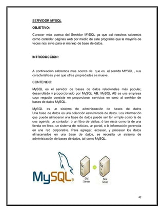 42
SERVIDOR MYSQL
OBJETIVO:
Conocer más acerca del Servidor MYSQL ya que así nosotros sabemos
cómo controlar páginas web por medio de este programa que la mayoría de
veces nos sirve para el manejo de base de datos.
INTRODUCCION:
A continuación sabremos mas acerca de que es el servido MYSQL , sus
características y en que otras propiedades se mueve.
CONTENIDO:
MySQL es el servidor de bases de datos relacionales más popular,
desarrollado y proporcionado por MySQL AB. MySQL AB es una empresa
cuyo negocio consiste en proporcionar servicios en torno al servidor de
bases de datos MySQL.
MySQL es un sistema de administración de bases de datos
Una base de datos es una colección estructurada de datos. Los información
que puede almacenar una base de datos puede ser tan simple como la de
una agenda, un contador, o un libro de visitas, ó tan vasta como la de una
tienda en línea, un sistema de noticias, un portal, o la información generada
en una red corporativa. Para agregar, accesar, y procesar los datos
almacenados en una base de datos, se necesita un sistema de
administración de bases de datos, tal como MySQL.
 
