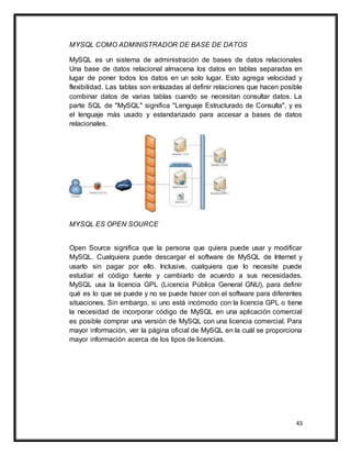 43
MYSQL COMO ADMINISTRADOR DE BASE DE DATOS
MySQL es un sistema de administración de bases de datos relacionales
Una base de datos relacional almacena los datos en tablas separadas en
lugar de poner todos los datos en un solo lugar. Esto agrega velocidad y
flexibilidad. Las tablas son enlazadas al definir relaciones que hacen posible
combinar datos de varias tablas cuando se necesitan consultar datos. La
parte SQL de "MySQL" significa "Lenguaje Estructurado de Consulta", y es
el lenguaje más usado y estandarizado para accesar a bases de datos
relacionales.
MYSQL ES OPEN SOURCE
Open Source significa que la persona que quiera puede usar y modificar
MySQL. Cualquiera puede descargar el software de MySQL de Internet y
usarlo sin pagar por ello. Inclusive, cualquiera que lo necesite puede
estudiar el código fuente y cambiarlo de acuerdo a sus necesidades.
MySQL usa la licencia GPL (Licencia Pública General GNU), para definir
qué es lo que se puede y no se puede hacer con el software para diferentes
situaciones. Sin embargo, si uno está incómodo con la licencia GPL o tiene
la necesidad de incorporar código de MySQL en una aplicación comercial
es posible comprar una versión de MySQL con una licencia comercial. Para
mayor información, ver la página oficial de MySQL en la cuál se proporciona
mayor información acerca de los tipos de licencias.
 
