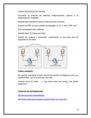 44
CARACTERISTICAS DE MYSQL
Aprovecha la potencia de sistemas multiprocesador, gracias a su
implementación multadillo.
Soporta gran cantidad de tipos de datos para las columnas.
Dispone de API's en gran cantidad de lenguajes (C, C++, Java, PHP, etc.).
Gran portabilidad entre sistemas.
Soporta hasta 32 índices por tabla.
Gestión de usuarios y passwords, manteniendo un muy buen nivel de
seguridad en los datos.
CONCLUSIONES:
Me pareció importante conocer acerca del servidor de Mysql así como sus
características, que es y para que nos sirve.
También como se utiliza , , y que necita como son xampp y los demas
programas.
FUENTES DE INFORMACION:
http://es.wikipedia.org/wiki/MySQL
http://indira-informatica.blogspot.mx/2007/09/qu-es-mysql.html
 