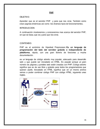 45
PHP
OBJETIVO:
Aprender que es el servidor PHP y para que nos sirve. También como
crear paginas dinámicas así como los diversos tipos de funcionamientos.
INTRODUCCION:
A continuación mostraremos y conoceremos mas acerca del servidor PHP,
en que se basa, que es y para que nos sirve.
CONTENIDO:
PHP es el acrónimo de Hipertext Preprocesor. Es un lenguaje de
programación del lado del servidor gratuito e independiente de
plataforma, rápido, con una gran librería de funciones y mucha
documentación.
es un lenguaje de código abierto muy popular, adecuado para desarrollo
web y que puede ser incrustado en HTML. Es popular porque un gran
número de páginas y portales web están creadas con PHP. Código abierto
significa que es de uso libre y gratuito para todos los programadores que
quieran usarlo. Incrustado en HTML significa que en un mismo archivo
vamos a poder combinar código PHP con código HTML, siguiendo unas
reglas.
 