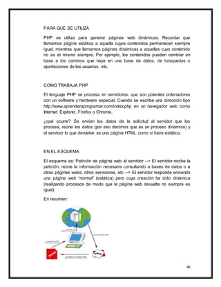 46
PARA QUE SE UTILIZA
PHP se utiliza para generar páginas web dinámicas. Recordar que
llamamos página estática a aquella cuyos contenidos permanecen siempre
igual, mientras que llamamos páginas dinámicas a aquellas cuyo contenido
no es el mismo siempre. Por ejemplo, los contenidos pueden cambiar en
base a los cambios que haya en una base de datos, de búsquedas o
aportaciones de los usuarios, etc.
COMO TRABAJA PHP
El lenguaje PHP se procesa en servidores, que son potentes ordenadores
con un software y hardware especial. Cuando se escribe una dirección tipo
http://www.aprenderaprogramar.com/index.php en un navegador web como
Internet Explorer, Firefox o Chrome,
¿qué ocurre? Se envían los datos de la solicitud al servidor que los
procesa, reúne los datos (por eso decimos que es un proceso dinámico) y
el servidor lo que devuelve es una página HTML como si fuera estática.
EN EL ESQUEMA
El esquema es: Petición de página web al servidor --> El servidor recibe la
petición, reúne la información necesaria consultando a bases de datos o a
otras páginas webs, otros servidores, etc --> El servidor responde enviando
una página web “normal” (estática) pero cuya creación ha sido dinámica
(realizando procesos de modo que la página web devuelta no siempre es
igual).
En resumen:
 