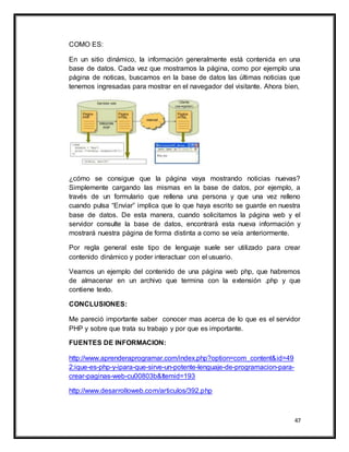 47
COMO ES:
En un sitio dinámico, la información generalmente está contenida en una
base de datos. Cada vez que mostramos la página, como por ejemplo una
página de noticas, buscamos en la base de datos las últimas noticias que
tenemos ingresadas para mostrar en el navegador del visitante. Ahora bien,
¿cómo se consigue que la página vaya mostrando noticias nuevas?
Simplemente cargando las mismas en la base de datos, por ejemplo, a
través de un formulario que rellena una persona y que una vez relleno
cuando pulsa “Enviar” implica que lo que haya escrito se guarde en nuestra
base de datos. De esta manera, cuando solicitamos la página web y el
servidor consulte la base de datos, encontrará esta nueva información y
mostrará nuestra página de forma distinta a como se veía anteriormente.
Por regla general este tipo de lenguaje suele ser utilizado para crear
contenido dinámico y poder interactuar con el usuario.
Veamos un ejemplo del contenido de una página web php, que habremos
de almacenar en un archivo que termina con la extensión .php y que
contiene texto.
CONCLUSIONES:
Me pareció importante saber conocer mas acerca de lo que es el servidor
PHP y sobre que trata su trabajo y por que es importante.
FUENTES DE INFORMACION:
http://www.aprenderaprogramar.com/index.php?option=com_content&id=49
2:ique-es-php-y-ipara-que-sirve-un-potente-lenguaje-de-programacion-para-
crear-paginas-web-cu00803b&Itemid=193
http://www.desarrolloweb.com/articulos/392.php
 