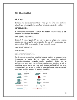 48
RED DE AREA LOCAL
OBJETIVO:
Conocer más acerca de la red local . Para que nos sirve como podemos
utilizarla y a quienes podemos beneficiar así como que nombre recibe.
INTRODUCCION:
A continuación mostraremos lo que es una red local y su topología y de que
hardware se compone una red local.
QUE ES UNA RED LOCAL
Una red de área local LAN) es una red que se utiliza para conectar
equipos de una compañía u organización. Con una LAN, un concepto que
se remonta a 1970, los empleados de una compañía pueden:
intercambiar información;
comunicarse;
acceder a diversos servicios.
Por lo general, una red de área local conecta equipos (o recursos, como
impresoras) a través de un medio de transmisión cableado
(frecuentemente pares trenzados o cables coaxiales) dentro de un
perímetro de unos cien metros. Para espacios más grandes, la red se
considera como parte de una red denominadaMAN (red de área
metropolitana), en la que el medio de transmisión está mejor preparado
para enviar señales a través de grandes distancias.
 