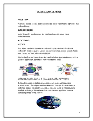 4
CLASIFICACION DE REDES
OBJETIVO:
Conocer cuáles son las clasificaciones de redes y así mismo aprender mas
sobre el tema.
INTRODUCCION:
A continuación mostraremos las clasificaciones de redes y sus
características.
CONTENIDO:
REDES
Las redes de computadoras se clasifican por su tamaño, es decir la
extensión física en que se ubican sus componentes, desde un aula hasta
una ciudad, un país o incluso el planeta.
Dicha clasificación determinará los medios físicos y protocolos requeridos
para su operación, por ello se han definido tres tipos:
REDES DE AREA AMPLIA O WAN (WIDE AREA NETWORK)
Esta cubre áreas de trabajo dispersas en un país o varios países
o continentes. Para lograr esto se necesitan distintos tipos de medios:
satélites, cables interoceánicos, radio, etc.. Así como la infraestructura
telefónica de larga distancias existen en ciudades y países, tanto de
carácter público como privado.
 