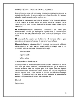 49
COMPONNTES DEL HADWARE PARA LA RED LOCAL
Una red de área local está compuesta por equipos conectados mediante un
conjunto de elementos de software y hardware. Los elementos de hardware
utilizados para la conexión de los equipos son:
La tarjeta de red(a veces denominada “acoplador”): Se trata de una tarjeta
que se conecta a la placa madre del equipo y que se comunica con el
medio físico, es decir, con las líneas físicas a través de las cuales viaja la
información.
El transceptor(también denominado “adaptador”): Se utiliza para
transformar las señales que viajan por el soporte físico en señales lógicas
que la tarjeta de red puede manejar, tanto para enviar como para recibir
datos.
El tomacorriente (socket en inglés): Es el elemento utilizado para
conectar mecánicamente la tarjeta de red con el soporte físico.
El soporte físico de interconexión: Es el soporte (generalmente cableado,
es decir que es un cable) utilizado para conectar los equipos entre sí. Los
principales medios de soporte físicos utilizados son:
el cable coaxial
el par trenzado;
la fibra óptica.
TOPOLOGIAS DE AREA LOCAL
Los dispositivos de hardware solos no son suficientes para crear una red de
área local que pueda utilizarse. También es necesario fijar un método de
acceso estándar entre los equipos, para que sepan cómo los equipos
intercambian datos, en especial cuando más de dos equipos comparten el
mismo soporte físico. Este método de acceso se denomina topología
lógica. La topología lógica se lleva a cabo mediante un protocolo de
acceso. Los protocolos de acceso más comunes son:
Ethernet
Red en anillo
 