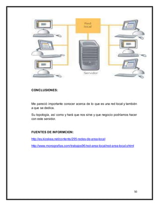50
CONCLUSIONES:
Me pareció importante conocer acerca de lo que es una red local y también
a que se dedica.
Su topología, así como y hará que nos sirve y que negocio podríamos hacer
con este servidor.
FUENTES DE INFORMCION:
http://es.kioskea.net/contents/295-redes-de-area-local
http://www.monografias.com/trabajos96/red-area-local/red-area-local.shtml
 