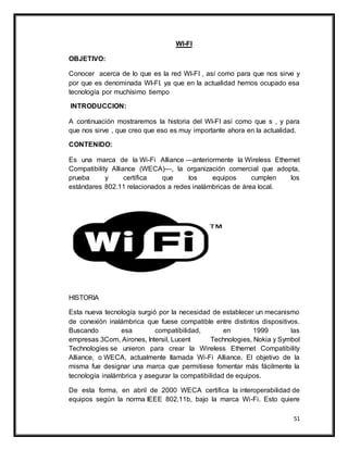 51
WI-FI
OBJETIVO:
Conocer acerca de lo que es la red WI-FI , así como para que nos sirve y
por que es denominada WI-FI. ya que en la actualidad hemos ocupado esa
tecnología por muchísimo tiempo
INTRODUCCION:
A continuación mostraremos la historia del WI-FI así como que s , y para
que nos sirve , que creo que eso es muy importante ahora en la actualidad.
CONTENIDO:
Es una marca de la Wi-Fi Alliance —anteriormente la Wireless Ethernet
Compatibility Alliance (WECA)—, la organización comercial que adopta,
prueba y certifica que los equipos cumplen los
estándares 802.11 relacionados a redes inalámbricas de área local.
HISTORIA
Esta nueva tecnología surgió por la necesidad de establecer un mecanismo
de conexión inalámbrica que fuese compatible entre distintos dispositivos.
Buscando esa compatibilidad, en 1999 las
empresas 3Com, Airones, Intersil, Lucent Technologies, Nokia y Symbol
Technologies se unieron para crear la Wireless Ethernet Compatibility
Alliance, o WECA, actualmente llamada Wi-Fi Alliance. El objetivo de la
misma fue designar una marca que permitiese fomentar más fácilmente la
tecnología inalámbrica y asegurar la compatibilidad de equipos.
De esta forma, en abril de 2000 WECA certifica la interoperabilidad de
equipos según la norma IEEE 802.11b, bajo la marca Wi-Fi. Esto quiere
 