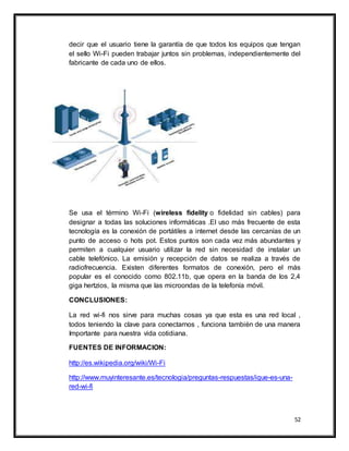 52
decir que el usuario tiene la garantía de que todos los equipos que tengan
el sello Wi-Fi pueden trabajar juntos sin problemas, independientemente del
fabricante de cada uno de ellos.
Se usa el término Wi-Fi (wireless fidelity o fidelidad sin cables) para
designar a todas las soluciones informáticas .El uso más frecuente de esta
tecnología es la conexión de portátiles a internet desde las cercanías de un
punto de acceso o hots pot. Estos puntos son cada vez más abundantes y
permiten a cualquier usuario utilizar la red sin necesidad de instalar un
cable telefónico. La emisión y recepción de datos se realiza a través de
radiofrecuencia. Existen diferentes formatos de conexión, pero el más
popular es el conocido como 802.11b, que opera en la banda de los 2,4
giga hertzios, la misma que las microondas de la telefonía móvil.
CONCLUSIONES:
La red wi-fi nos sirve para muchas cosas ya que esta es una red local ,
todos teniendo la clave para conectarnos , funciona también de una manera
Importante para nuestra vida cotidiana.
FUENTES DE INFORMACION:
http://es.wikipedia.org/wiki/Wi-Fi
http://www.muyinteresante.es/tecnologia/preguntas-respuestas/ique-es-una-
red-wi-fi
 