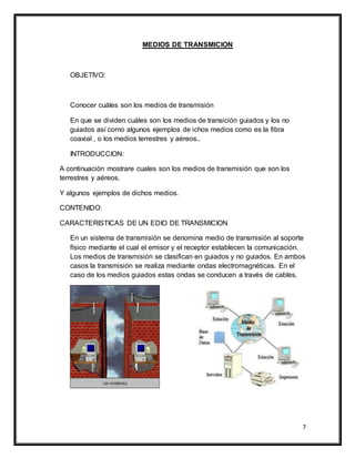 7
MEDIOS DE TRANSMICION
OBJETIVO:
Conocer cuáles son los medios de transmisión
En que se dividen cuáles son los medios de transición guiados y los no
guiados así como algunos ejemplos de ichos medios como es la fibra
coaxial , o los medios terrestres y aéreos..
INTRODUCCION:
A continuación mostrare cuales son los medios de transmisión que son los
terrestres y aéreos.
Y algunos ejemplos de dichos medios.
CONTENIDO:
CARACTERISTICAS DE UN EDIO DE TRANSMICION
En un sistema de transmisión se denomina medio de transmisión al soporte
físico mediante el cual el emisor y el receptor establecen la comunicación.
Los medios de transmisión se clasifican en guiados y no guiados. En ambos
casos la transmisión se realiza mediante ondas electromagnéticas. En el
caso de los medios guiados estas ondas se conducen a través de cables.
 