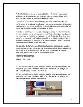 8
Velocidad de transmisión, en la actualidad las velocidades alcanzadas
difieren notablemente entre los diferentes tipos de cables, siendo la fibra
óptica la que permite alcanzar una velocidad mayor.
Alcance de la señal, está determinado por la atenuación que sufre dicha
señal según va circulando por el cable y que es mayor cuanta más distancia
debe recorrer, por lo que este factor limita considerablemente la longitud de
cable que se puede instalar sin regenerar la señal.
Calidad de la señal, uno de los principales problemas de la transmisión de
un flujo de datos por un cable eléctrico consiste en el campo magnético que
se genera por el hecho de la circulación de los electrones. Este fenómeno
es conocido como inducción electromagnética. La existencia de un campo
magnético alrededor de un cable va a generar interferencias en los cables
próximos debido a este mismo fenómeno.
La velocidad de transmisión, el alcance y la calidad (ausencia de ruidos e
interferencias) son los elementos que caracterizan a los medios guiados. La
evolución de la tecnología en lo que respecta a los cables ha estado
orientada por la optimización de estas tres variables.
MEDIOS TERRESTRES
Lineas Telefonicas:
En la transmisión de los datos podemos usar las mismas instalaciones que
utilizamos para las conferencias telefónicas. Basta solo con agregar un
Modem instalado a nuestra computadora.
En la transmisión de los datos podemos usar las mismas instalaciones que
utilizamos para las conferencias telefónicas. Basta solo con agregar un
Modem instalado a nuestra computadora.
 