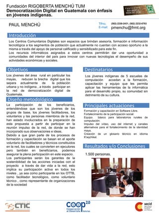 Fundación RIGOBERTA MENCHÚ TUM
Democratización Digital en Guatemala con énfasis
en jóvenes indígenas.
                                                                  Tlfno.
 PAUL MENCHÚ                                                      E-mail:
                                                                            (502) 2230-2431, (502) 2232-0793
                                                                            pmenchu@frmt.org

 Introducción
 Los Centros Comunitarios Digitales son espacios que brindan asesoría, formación e información
 tecnológica a los segmentos de población que actualmente no cuentan con acceso oportuno a la
 misma a través del apoyo de personal calificado y sensibilizado para este fin.
 Los recursos informáticos asignados a estos centros permitirán dar una oportunidad a
 comunidades del interior del país para innovar con nuevas tecnologías el desempeño de sus
 actividades económicas y sociales.


Objetivos                                             Destinatarios
Los jóvenes del área rural en particular los          Los jóvenes indígenas de 5 escuelas de
mayas,    reducen la brecha digital que los           computación      accedan a la formación,
separa actualmente de           la población          capacitación y equipo que les permita
urbana y no indígena , a través participar en         aplicar las herramientas de la informática
la red de democratización digital de                  para el desarrollo propio, su comunidad sin
Guatemala.                                            detrimento de su cultura.
Diseño metodológico
La     participación    de     los   beneficiarios,
entendiéndose que son los jóvenes de los
                                                      Principales actuaciones
                                                      Formación y capacitación en Software Libre.
grupos de base, los jóvenes facilitadores, los        Fortalecimiento de la participación social:
voluntarios y las personas miembros de la red,        Equipo      básico para laboratorios rurales de
han estado involucrados en la preparación de          computación:
esta propuesta a partir de participar en la           Impulso del vídeo, uso del internet y canales
reunión impulso de la red, de donde se han            alternativos para el fortalecimiento de la identidad
incorporado sus observaciones e ideas.                maya.
                                                      Creación de un glosario técnico en idioma
Debido a que gran parte de los procesos de
                                                      K'aqchikel.
formación y capacitación se basan en el aporte
voluntario de facilitadores y técnicos constituidos
en la red, los cuales se convierten en ejecutores     Resultados y/o Conclusiones
pero también en beneficiarios, podemos
asegurar la plena participación en este espacio.      1.500 personas.
Los participantes serán los garantes de la
sostenibilidad de las acciones iniciadas con el
proyecto a través de dar vida a la red, esto
implica su participación activa en todos los
niveles , ya sea como participante en los OTTB,
como facilitador tecnológico, como voluntario
técnico , como representante de organizaciones
de la sociedad
 