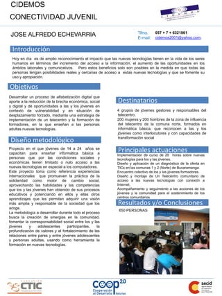 CIDEMOS
CONECTIVIDAD JUVENIL

                                                                       Tlfno.
JOSE ALFREDO ECHEVARRIA                                                E-mail:
                                                                                  057 + 7 + 6321861
                                                                                  cidemos2001@yahoo.com;


 Introducción
 Hoy en día es de amplio reconocimiento el impacto que las nuevas tecnologías tienen en la vida de los seres
 humanos en términos del incremento del acceso a la información, el aumento de las oportunidades en los
 ámbitos laborales y comunicativos. Pero estos beneficios solo son posibles en la medida en que todas las
 personas tengan posibilidades reales y cercanas de acceso a estas nuevas tecnologías y que se fomente su
 uso y apropiación.

Objetivos
Desarrollar un proceso de alfabetización digital que
aporte a la reducción de la brecha económica, social       Destinatarios
y digital y dé oportunidades a las y los jóvenes en
contexto de vulnerabilidad y en situación de               4 grupos de jóvenes gestores y responsables del
desplazamiento forzado, mediante una estrategia de         telecentro.
implementación de un telecentro y la formación de          200 mujeres y 200 hombres de la zona de influencia
formadores, en la que enseñan a las personas               del telecentro de la comuna norte, formados en
adultas nuevas tecnologías.                                informática básica, que reconocen a las y los
                                                           jóvenes como interlocutores y con capacidades de

Diseño metodológico                                        transformación social

Proyecto en el que jóvenes de 14 a 24 años se
capacitan para enseñar informática básica a
                                                           Principales actuaciones
                                                           Implementación de curso de 20 horas sobre nuevas
personas que por las condiciones sociales y                tecnologías para los y las jóvenes.
económicas tienen limitado o nulo acceso a las             Diseño y aplicación de un diagnóstico de la oferta en
nuevas tecnologías en especial a los computadores.         TICs en las comunas 1 y 2 (Norte) de Bucaramanga.
Este proyecto toma como referencia experiencias            Encuentro colectivo de los y las jóvenes formadores.
internacionales que promueven la práctica de la            Diseño y montaje de Un Telecentro comunitario de
solidaridad como motor de cambio social,                   acceso a las nuevas tecnologías con conexión a
aprovechando las habilidades y las competencias            Internet.
que los y las jóvenes han obtenido de sus procesos         Acompañamiento y seguimiento a las acciones de los
educativos y potenciando en ellos y ellas otros            jóvenes y la comunidad para el sostenimiento de los
aprendizajes que les permitan adquirir una visión          centros comunitarios
más amplia y responsable de la sociedad que los            Resultados y/o Conclusiones
acoge.
                                                            650 PERSONAS
La metodología a desarrollar durante todo el proceso
busca la creación de sinergias en la comunidad,
fomentar la corresponsabilidad social entre los y las
jóvenes     y    adolescentes     participantes,   la
profundización de valores y el fortalecimiento de las
relaciones entre pares y entre jóvenes adolescentes
y personas adultas, usando como herramienta la
formación en nuevas tecnologías.
 