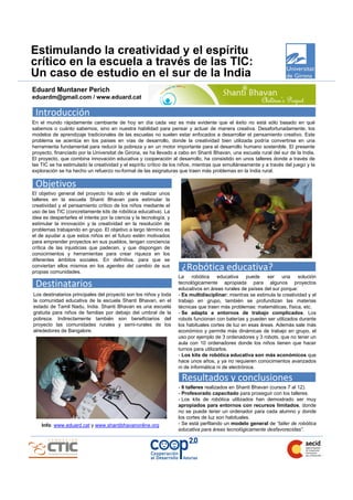 Estimulando la creatividad y el espíritu
crítico en la escuela a través de las TIC:
Un caso de estudio en el sur de la India
Eduard Muntaner Perich
eduardm@gmail.com / www.eduard.cat

 Introducción
En el mundo rápidamente cambiante de hoy en día cada vez es más evidente que el éxito no está sólo basado en qué
sabemos o cuánto sabemos, sino en nuestra habilidad para pensar y actuar de manera creativa. Desafortunadamente, los
modelos de aprendizaje tradicionales de las escuelas no suelen estar enfocados a desarrollar el pensamiento creativo. Este
problema se acentúa en los países en vías de desarrollo, donde la creatividad bien utilizada podría convertirse en una
herramienta fundamental para reducir la pobreza y en un motor importante para el desarrollo humano sostenible. El presente
proyecto, financiado por la Universitat de Girona, se ha llevado a cabo en Shanti Bhavan, una escuela rural del sur de la India.
El proyecto, que combina innovación educativa y cooperación al desarrollo, ha consistido en unos talleres donde a través de
las TIC se ha estimulado la creatividad y el espíritu crítico de los niños, mientras que simultáneamente y a través del juego y la
exploración se ha hecho un refuerzo no-formal de las asignaturas que traen más problemas en la India rural.

 Objetivos
El objetivo general del proyecto ha sido el de realizar unos
talleres en la escuela Shanti Bhavan para estimular la
creatividad y el pensamiento crítico de los niños mediante el
uso de las TIC (concretamente kits de robótica educativa). La
idea es despertarles el interés por la ciencia y la tecnología, y
estimular la innovación y la creatividad en la resolución de
problemas trabajando en grupo. El objetivo a largo término es
el de ayudar a que estos niños en el futuro estén motivados
para emprender proyectos en sus pueblos, tengan conciencia
crítica de las injusticias que padecen, y que dispongan de
conocimientos y herramientas para crear riqueza en los
diferentes ámbitos sociales. En definitiva, para que se
conviertan ellos mismos en los agentes del cambio de sus
propias comunidades.
                                                                     ¿Robótica educativa?
                                                                    La     robótica    educativa puede ser una solución
 Destinatarios                                                      tecnológicamente apropiada para algunos proyectos
                                                                    educativos en áreas rurales de países del sur porque:
Los destinatarios principales del proyecto son los niños y toda     - Es multidisciplinar: mientras se estimula la creatividad y el
la comunidad educativa de la escuela Shanti Bhavan, en el           trabajo en grupo, también se profundizan las materias
estado de Tamil Nadu, India. Shanti Bhavan es una escuela           técnicas que traen más problemas: matemáticas, física, etc.
gratuita para niños de familias por debajo del umbral de la         - Se adapta a entornos de trabajo complicados. Los
pobreza. Indirectamente también son beneficiarios del               robots funcionan con baterías y pueden ser utilizados durante
proyecto las comunidades rurales y semi-rurales de los              los habituales cortes de luz en esas áreas. Además sale más
alrededores de Bangalore.                                           económico y permite más dinámicas de trabajo en grupo, el
                                                                    uso por ejemplo de 3 ordenadores y 3 robots, que no tener un
                                                                    aula con 10 ordenadores donde los niños tienen que hacer
                                                                    turnos para utilizarlos.
                                                                    - Los kits de robótica educativa son más económicos que
                                                                    hace unos años, y ya no requieren conocimientos avanzados
                                                                    ni de informática ni de electrónica.

                                                                     Resultados y conclusiones
                                                                    - 6 talleres realizados en Shanti Bhavan (cursos 7 al 12).
                                                                    - Profesorado capacitado para proseguir con los talleres.
                                                                    - Los kits de robótica utilizados han demostrado ser muy
                                                                    apropiados para entornos con recursos limitados, donde
                                                                    no se puede tener un ordenador para cada alumno y donde
                                                                    los cortes de luz son habituales.
    Info: www.eduard.cat y www.shantibhavanonline.org               - Se está perfilando un modelo general de “taller de robótica
                                                                    educativa para áreas tecnológicamente desfavorecidas”.
 