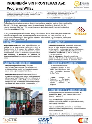 INGENIERÍA SIN FRONTERAS ApD                                                                                         LOGO DE LA ENTIDAD

    Programa Willay
                                                                            Valentín Villarroel. Coordinador Técnico de Perú en ISF
    Willay es una iniciativa de: Ingeniería Sin Fronteras ApD, Pontificia   Cecilia Fernández. Representante de ISF en Perú
    Universidad Católica del Perú, Soluciones Prácticas – ITDG y
                                                                                               Tlfno.
                                                                            Annie Ferrari. Especialista en TIC de ISF
    Universidad San Antonio Abad del Cusco                                                   E-mail:
                                                                            Contacto: 91 590 01 90 – cooperacion@apd.isf.es

 Introducción
En Perú existen amplias zonas rurales con carencia de servicios básicos de comunicación.
Sólo el 1,2% de los hogares de zonas rurales dispone de teléfono fijo y el 0,1% de
Internet, frente al 29,6% y 7,8% respectivamente a nivel nacional (Instituto Nacional de
Estadística del Perú 2008).

El programa Willay busca contribuir a la gobernabilidad de las entidades públicas locales,
a través de la promoción de tecnologías de la información y la comunicación (TIC)
apropiadas para la mejora de la gestión de estas instituciones (ayuntamientos, centros de
salud, escuelas, comisarías…).
Objetivos                                                                     Destinatarios
El programa Willay tiene como objetivo contribuir a la                        • Destinatarios directos: Gobiernos municipales,
mejora de la gobernabilidad democrática local, al                             centros de salud, establecimientos educativos y
fortalecimiento de la gestión de entidades públicas                           comisarías. (210 empleados en dichas instituciones en
locales y al proceso de descentralización en zonas                            Acomayo-Cusco, y 114 en San Pablo-Cajamarca)
rurales de Perú (Cusco y Cajamarca), aprovechando el                          • Población beneficiaria: 27.000 en Acomayo:,
uso innovador y sostenible de sistemas de                                     23.000 en San Pablo
telecomunicación e informática, apropiados y de bajo                          • Red de actores para el diseño y gestión de
coste.                                                                        soluciones TIC (directores de instituciones, técnicos,
                                                                              pymes, universidades, centros de formación, etc.)

Diseño metodológico                                                           Principales actuaciones
  • La línea de gobernabilidad (o proyectos                                     Dos zonas de intervención:
  demostrativos) ejecuta proyectos de refuerzo de                               • Cajamarca: distritos de San
  entidades públicas locales con la vocación de que                             Pablo, San Bernardino, San
  sirvan como experiencias demostrativas.                                       Luis y Tumbadén, provincia
                                                                                de San Pablo.
  • La línea de difusión tiene por objetivo difundir
  conocimiento práctico entre actores nacionales sobre
  cómo emplear las TIC para el refuerzo institucional de                        • Cusco:    distritos    de
  entidades públicas rurales. Se busca tener un efecto                          Acomayo,          Sangarará,
  multiplicador que incremente el número de iniciativas                         Pomacanchi, Acopía, Acos y
  de mejora de la gobernabilidad a través de las TIC.                           Pilpinto,  provincia     de
                                                                                Acomayo


                                                                              Resultados y/o Conclusiones
                                                                               • Diseño participativo e implementación de red de
                                                                               repetidores WiFi (132 km. de largo) de acceso a
                                                                               Internet y telefonía IP

                       Graficos y/o fotos                                      • Los ayuntamientos mejoran en difusión de
                                                                               información pública, procesos de gestión económica y
                                                                               participación ciudadana.

                                                                               • Las escuelas facilitan formación en informática,
                                                                               formación continua del profesorado y coordinación entre
                                                                               instancias educativas.

                                                                               • Los centros de salud mejoran en coordinación de
                                                                               traslados de pacientes e información epidemiológica.
 