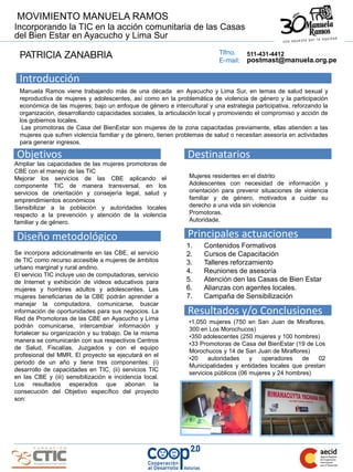 MOVIMIENTO MANUELA RAMOS
Incorporando la TIC en la acción comunitaria de las Casas
del Bien Estar en Ayacucho y Lima Sur
                                                                          Tlfno.
  PATRICIA ZANABRIA                                                       E-mail:
                                                                                    511-431-4412
                                                                                    postmast@manuela.org.pe

 Introducción
 Manuela Ramos viene trabajando más de una década en Ayacucho y Lima Sur, en temas de salud sexual y
 reproductiva de mujeres y adolescentes, así como en la problemática de violencia de género y la participación
 económica de las mujeres; bajo un enfoque de género e intercultural y una estrategia participativa, reforzando la
 organización, desarrollando capacidades sociales, la articulación local y promoviendo el compromiso y acción de
 los gobiernos locales.
  Las promotoras de Casa del BienEstar son mujeres de la zona capacitadas previamente, ellas atienden a las
 mujeres que sufren violencia familiar y de género, tienen problemas de salud o necesitan asesoría en actividades
 para generar ingresos.

Objetivos                                                     Destinatarios
Ampliar las capacidades de las mujeres promotoras de
CBE con el manejo de las TIC
Mejorar los servicios de las CBE aplicando el                  Mujeres residentes en el distrito
componente TIC de manera transversal, en los                   Adolescentes con necesidad de información y
servicios de orientación y consejería legal, salud y           orientación para prevenir situaciones de violencia
emprendimientos económicos                                     familiar y de género, motivados a cuidar su
Sensibilizar a la población y autoridades locales              derecho a una vida sin violencia
respecto a la prevención y atención de la violencia            Promotoras.
familiar y de género.                                          Autoridade.


Diseño metodológico                                           Principales actuaciones
                                                              1.    Contenidos Formativos
Se incorpora adicionalmente en las CBE, el servicio           2.    Cursos de Capacitación
de TIC como recurso accesible a mujeres de ámbitos            3.    Talleres reforzamiento
urbano marginal y rural andino.
                                                              4.    Reuniones de asesoría
El servicio TIC incluye uso de computadoras, servicio
de Internet y exhibición de videos educativos para            5.    Atención den las Casas de Bien Estar
mujeres y hombres adultos y adolescentes. Las                 6.    Alianzas con agentes locales.
mujeres beneficiarias de la CBE podrán aprender a             7.    Campaña de Sensibilización
manejar la computadora, comunicarse, buscar
información de oportunidades para sus negocios. La            Resultados y/o Conclusiones
Red de Promotoras de las CBE en Ayacucho y Lima
                                                               •1,050 mujeres (750 en San Juan de Miraflores,
podrán comunicarse, intercambiar información y
                                                               300 en Los Morochucos)
fortalecer su organización y su trabajo. De la misma
                                                               •350 adolescentes (250 mujeres y 100 hombres)
manera se comunicarán con sus respectivos Centros
                                                               •33 Promotoras de Casa del BienEstar (19 de Los
de Salud, Fiscalías, Juzgados y con el equipo
                                                               Morochucos y 14 de San Juan de Miraflores)
profesional del MMR. El proyecto se ejecutará en el
                                                               •20    autoridades     y   operadores    de  02
periodo de un año y tiene tres componentes: (i)
                                                               Municipalidades y entidades locales que prestan
desarrollo de capacidades en TIC, (ii) servicios TIC
                                                               servicios públicos (06 mujeres y 24 hombres)
en las CBE y (iii) sensibilización e incidencia local.
Los resultados esperados que abonan la
consecución del Objetivo específico del proyecto
son:
 