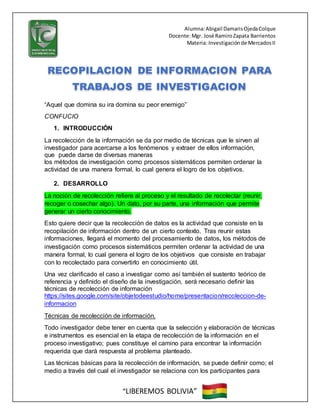 Alumna:Abigail DamarisOjedaColque
Docente:Mgr. José RamiroZapata Barrientos
Materia: Investigaciónde MercadosII
“LIBEREMOS BOLIVIA”
“Aquel que domina su ira domina su peor enemigo”
CONFUCIO
1. INTRODUCCIÓN
La recolección de la información se da por medio de técnicas que le sirven al
investigador para acercarse a los fenómenos y extraer de ellos información,
que puede darse de diversas maneras
los métodos de investigación como procesos sistemáticos permiten ordenar la
actividad de una manera formal, lo cual genera el logro de los objetivos.
2. DESARROLLO
La noción de recolección refiere al proceso y el resultado de recolectar (reunir,
recoger o cosechar algo). Un dato, por su parte, una información que permite
generar un cierto conocimiento.
Esto quiere decir que la recolección de datos es la actividad que consiste en la
recopilación de información dentro de un cierto contexto. Tras reunir estas
informaciones, llegará el momento del procesamiento de datos, los métodos de
investigación como procesos sistemáticos permiten ordenar la actividad de una
manera formal, lo cual genera el logro de los objetivos que consiste en trabajar
con lo recolectado para convertirlo en conocimiento útil.
Una vez clarificado el caso a investigar como así también el sustento teórico de
referencia y definido el diseño de la investigación, será necesario definir las
técnicas de recolección de información
https://sites.google.com/site/objetodeestudio/home/presentacion/recoleccion-de-
informacion
Técnicas de recolección de información.
Todo investigador debe tener en cuenta que la selección y elaboración de técnicas
e instrumentos es esencial en la etapa de recolección de la información en el
proceso investigativo; pues constituye el camino para encontrar la información
requerida que dará respuesta al problema planteado.
Las técnicas básicas para la recolección de información, se puede definir como; el
medio a través del cual el investigador se relaciona con los participantes para
 