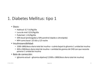 1. Diabetes Mellitus: tipo 1
• Dosis:
• Habitual: 0,7-1U/Kg/día
• Luna de miel: 0,5U/Kg/día
• Pubertad: 1-2U/Kg/día
• 50% basal (prolongada) y 50% pandrial (rápida o ultrarápida)
• NPH como basal: 2/3 día y 1/3 noche
• Insulinosensibilidad:
• 1500-1800/dosis diaria total de insulina = cuánto bajará la glicemia 1 unidad de insulina
• 450 o 500/dosis diaria total de insulina = cantidad de gramos de CHO con que necesita
ponerse 1 unidad de insulina
• Bolo de corrección:
• (glicemia actual – glicemia objetivo)/ (1500 a 1800/dosis diaria total de insulina)
27-06-2019 ngigouxa 12
 