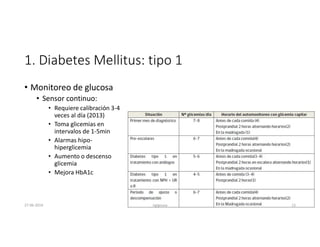1. Diabetes Mellitus: tipo 1
• Monitoreo de glucosa
• Sensor continuo:
• Requiere calibración 3-4
veces al día (2013)
• Toma glicemias en
intervalos de 1-5min
• Alarmas hipo-
hiperglicemia
• Aumento o descenso
glicemia
• Mejora HbA1c
27-06-2019 ngigouxa 13
 