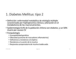 1. Diabetes Mellitus: tipo 2
• Definición: enfermedad metabólica de etiología múltiple
caracterizada por hiplerglicemia crónica y alteración en el
metabolismo de los macronutrientes.
• Epidemiología:9,4% de la población chilena con diabetes, y un 50%
muere por causas CV
• Fisiopatología
• Susceptibilidad genética
• Obesidad (aumento de marcadores inflamatorios)
• Deficiencia y resistencia a la leptina
• Resistencia a la acción de la insulina
• Respuesta compensatoria de insulina inadecuada
27-06-2019 ngigouxa 16
 