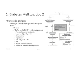 1. Diabetes Mellitus: tipo 2
• Prevención primaria
• Tamizaje: cada 3 años: glicemia en ayuna
<100
• >45 años
• < 45 años con IMC ≥ 25 y ≥ 1 de los siguientes
• Padres o hermanos con diabetes
• Mujer con hijos >4kg o DG
• Sedentarismo
• Hipertensos
• HDL ≤35 y/o TG ≥ 250
• IGO
• IR (SOP, acantosis nigricans)
• Historia de enfermedad cardiovascular
27-06-2019 ngigouxa 18
 