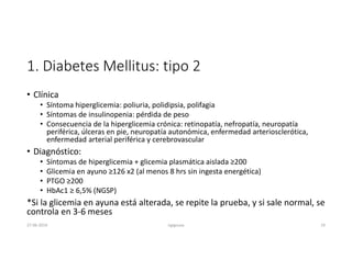 1. Diabetes Mellitus: tipo 2
• Clínica
• Síntoma hiperglicemia: poliuria, polidipsia, polifagia
• Síntomas de insulinopenia: pérdida de peso
• Consecuencia de la hiperglicemia crónica: retinopatía, nefropatía, neuropatía
periférica, úlceras en pie, neuropatía autonómica, enfermedad arteriosclerótica,
enfermedad arterial periférica y cerebrovascular
• Diagnóstico:
• Síntomas de hiperglicemia + glicemia plasmática aislada ≥200
• Glicemia en ayuno ≥126 x2 (al menos 8 hrs sin ingesta energética)
• PTGO ≥200
• HbAc1 ≥ 6,5% (NGSP)
*Si la glicemia en ayuna está alterada, se repite la prueba, y si sale normal, se
controla en 3-6 meses
27-06-2019 ngigouxa 19
 