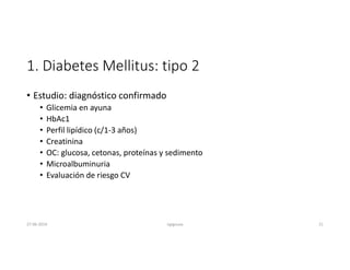 1. Diabetes Mellitus: tipo 2
• Estudio: diagnóstico confirmado
• Glicemia en ayuna
• HbAc1
• Perfil lipídico (c/1-3 años)
• Creatinina
• OC: glucosa, cetonas, proteínas y sedimento
• Microalbuminuria
• Evaluación de riesgo CV
27-06-2019 ngigouxa 21
 