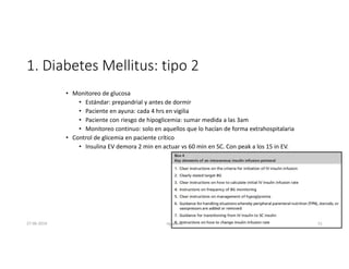 1. Diabetes Mellitus: tipo 2
• Monitoreo de glucosa
• Estándar: prepandrial y antes de dormir
• Paciente en ayuna: cada 4 hrs en vigilia
• Paciente con riesgo de hipoglicemia: sumar medida a las 3am
• Monitoreo continuo: solo en aquellos que lo hacían de forma extrahospitalaria
• Control de glicemia en paciente crítico
• Insulina EV demora 2 min en actuar vs 60 min en SC. Con peak a los 15 in EV.
27-06-2019 ngigouxa 51
 