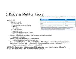 1. Diabetes Mellitus: tipo 2
• Consensos:
• Frágil: al menos 1
• Mayor de 75 años
• Coomorbilidad crónica significativa
• IMC <23
• Barthel ≤ 60
• Caídas frecuentes
• Depresión severa
• Deterioro cognitivo moderado a severo
• Alto riesgo social y económico
• 1ra línea (metformina contraindicada): inhibidor DPP4> Sulfonilureas.
• Sobretodo en AM frágil
• Preferir Gliclazina o Glimepirida > glibencamida
• Evitar Glibenclamida en AM con criterios de Beers
• Considerar SGLT2 o Análogo GLP1 en DM2NIR con IMC >30 y con contraindicación de metformina
• Metformina + inhibidor SGLT2 > Metformina + sulfonilurea > metformina + análogo GLP1
• En personas obesas preferir metformina + análogo GLP1
• HbA1c 7,5-8 podría ser más segura en ERC avanzada, corta esperanza de vida, daño
cognitivo o CVD severa con múltiples comorbilidades.
27-06-2019 ngigouxa 52
 