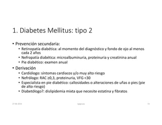 1. Diabetes Mellitus: tipo 2
• Prevención secundaria:
• Retinopatía diabética: al momento del diagnóstico y fondo de ojo al menos
cada 2 años
• Nefropatía diabética: microalbuminuria, proteinuria y creatinina anual
• Pie diabético: examen anual
• Derivación
• Cardiólogo: síntomas cardiacos y/o muy alto riesgo
• Nefrólogo: RAC ≥0,3, proteinuria, VFG <30
• Especialista en pie diabético: callosidades o alteraciones de uñas o pies (pie
de alto riesgo)
• Diabetólogo?: dislipidemia mixta que necesite estatina y fibratos
27-06-2019 ngigouxa 53
 