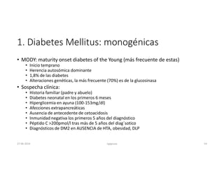 1. Diabetes Mellitus: monogénicas
• MODY: maturity onset diabetes of the Young (más frecuente de estas)
• Inicio temprano
• Herencia autosómica dominante
• 1,8% de las diabetes
• Alteraciones genéticas, la más frecuente (70%) es de la glucosinasa
• Sospecha clínica:
• Historia familiar (padre y abuelo)
• Diabetes neonatal en los primeros 6 meses
• Hiperglicemia en ayuna (100-153mg/dl)
• Afecciones extrapancreáticas
• Ausencia de antecedente de cetoacidosis
• Inmunidad negativa los primeros 5 años del diagnóstico
• Péptido C >200pmol/l tras más de 5 años del diag´sotico
• Diagnósticos de DM2 en AUSENCIA de HTA, obesidad, DLP
27-06-2019 ngigouxa 54
 
