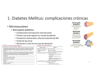 1. Diabetes Mellitus: complicaciones crónicas
• Microvasculares
• Retinopatía diabética
• Complicación microvascular más frecuente
• Primera causa de ceguera en mundo occidental
• Prevalencia relacionada a años de evolución de DM
• Fondo de ojo anual
• Derivación a nivel 2rio en caso de alteración
27-06-2019 ngigouxa 57
 