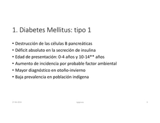 1. Diabetes Mellitus: tipo 1
• Destrucción de las células B pancreáticas
• Déficit absoluto en la secreción de insulina
• Edad de presentación: 0-4 años y 10-14** años
• Aumento de incidencia por probable factor ambiental
• Mayor diagnóstico en otoño-invierno
• Baja prevalencia en población indígena
27-06-2019 ngigouxa 6
 