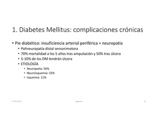 1. Diabetes Mellitus: complicaciones crónicas
• Pie diabético: insuficiencia arterial periférica + neuropatía
• Polineuropatía distal sensorimotora
• 70% mortalidad a los 5 años tras amputación y 50% tras úlcera
• 5-10% de los DM tendrán úlcera
• ETIOLOGÍA
• Neuropatía: 56%
• Neuroisquemia: 33%
• Isquemia: 11%
27-06-2019 ngigouxa 61
 