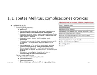 1. Diabetes Mellitus: complicaciones crónicas
• FISIOPATOLOGÍA
• Factores predisponentes:
• Neuropatía:
• Complicación más frecuente. Se relaciona al grado de control
metabólico, edad y años de evolución de la enfermedad.
• Neuropatía somática: primero se altera la sensibilidad profunda
(sentido de posición y reflejos intrínsecos) y luego la superficial
(táctil, térmica y dolorosa)
• Neuropatía motora: provoca atrofia muscular, dando
deformidad.
• Neuropatía autonómica: disminuye la sudoración, aumentando
la sequedad, y en consecuencia facilitando la aparición de
fisuras.
• Macroangiopatía: enf art periférica, ateromatosis facilitada.
Lesiones multisegmentarias, bilaterales e infrageniculares.
• Microangiopatia: hipertrofia y proliferación de la intima sin
estrecho de la luz vascular. Se relaciona con la duración y control
de la DM.
• Alteraciones inmunológicas: alteración de la flora en
consecuencia de las alteraciones metabólicas.
• Factores desencadenantes:
• Traumatismos mecánicos: mas frecuente.
• Traumatismo térmico
• Traumatismo químico
• Deformidad del pie: callos como 50% del origen de las úlceras
27-06-2019 ngigouxa 62
 