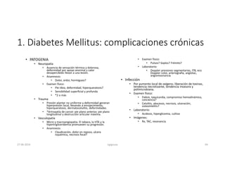 1. Diabetes Mellitus: complicaciones crónicas
• PATOGENIA
• Neuropatía
• Ausencia de sensación térmica y dolorosa,
deformidad por apoyo anormal y calor
desapercibido llevan a una lesión.
• Anamnesis:
• Dolor, ardor, hormigueo?
• Examen físico:
• Pie tibio, deformidad, hiperqueratosis?
• Sensibilidad superficial y profunda
• *2 o más
• Trauma
• Presión plantar no uniforme y deformidad generan
hiperpresión local, llevando a enrojecimiento,
hiperqueratosis, dermatocelulitis, deformidades.
• *Artropatía de carcot: pie plano anterior, pie plano
longitudinal y destrucción articular máxima.
• Vasculopatía
• Micro y macroangiopatia. El tabaco, la HTA y la
hipertrigliceridemia promueven su progresión.
• Anamnesis:
• Claudicación, dolor en reposo, ulcera
isquémica, necrosis focal?
• Examen físico:
• Pulsos? Soplos? Frémito?
• Laboratorio:
• Doppler presiones segmentarias, ITB, eco
Doppler color, arteriografía, angiotac,
angioresonancia
• Infección
• Por aumento local de oxígeno, liberación de toxinas,
tendencia necrotizante, tendencia invasora y
polimicrobiana.
• Examen físico:
• Fiebre, taquicardia, compromiso hemodinámico,
conciencia?
• Celulitis, abscesos, necrosis, ulceración,
osteomielitis?
• Laboratorio:
• Acidosis, hiperglicemia, cultivo
• Imágenes:
• Rx, TAC, resonancia
27-06-2019 ngigouxa 64
 