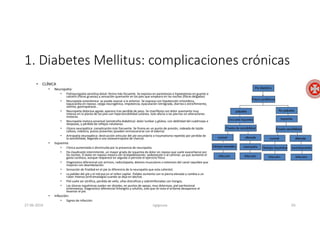 1. Diabetes Mellitus: complicaciones crónicas
• CLÍNICA
• Neuropatía:
• Polineuropatía sensitiva distal: forma más fecuente. Se expresa en parestesias e hipoestesias en guante o
calcetín (fibras gruesas) y sensación quemante en los pies que empeora en las noches (fibras delgadas)
• Neuropatía autonómica: se puede asociar a la anterior. Se expresa con hipotensión ortostática,
taquicardia en reposo, vejiga neurogénica, impotencia, eyaculación retrógrada, diarrea o estreñimiento,
vómito, gastroparasia…
• Neuropatía dolorosa aguda: aparece tras perdida de peso. Se manifiesta con dolor quemante muy
intenso en la planta de los pies con hipersensibilidad cutánea. Solo afecta a las piernas sin alteraciones
motoras.
• Neuropatía motora proximal (amiotrofia diabética): dolor lumbar y glúteo, con debilidad del cuádriceps e
ileopsoas, y pérdida de reflejos rotulianos.
• Úlcera neuropática: complicación más frecuente. Se froma en un punto de presión, rodeada de tejido
calloso, indolora, pulsos presentes (pueden enmascararse con el edema)
• Artropatía neuropática: destrucción articular del pie secundario a traumatismo repetido por perdida de
la sensibilidad, llegando a una osteoartropatía de charcot.
• Isquemia:
• Clínica aumentada o disminuida por la presencia de neuropatía.
• Da claudicaión intermitente, un mayor grado de isquemia da dolor en reposo que suele exacerbarse por
las noches. El dolor en reposo mejora con la bipedestación, sedestación o al caminar, ya que aumenta el
gasto cardiaco, aunque reaparece en seguida si persiste el ejercicio físico.
• Diagnostico diferencial con artrosis, radiculopatía, dolores musculares o estenosis del canal raquídeo que
mejoran con deambulación.
• Sensación de frialdad en el pie (a diferencia de la neuropatía que esta caliente)
• La palidez del pie y el retraso en el rellen capilar. Palidez aumenta con la pierna elevada y cambia a un
rubor intenso (eritromalalgia) cuando se deja en declive.
• Piel suele ser atrófica, perdida de vello, uñas distroficas y sobreinfectadas con hongos.
• Las úlceras isquémicas suelen ser distales, en puntos de apoyo, muy dolorosas, piel perilesional
eritematosa. Diagnostico diferencial linfangitis y celulitis, solo que en esta el eritema desaparece al
levantar el pie.
• Infección:
• Signos de infección
27-06-2019 ngigouxa 65
 