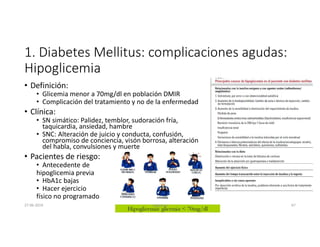 1. Diabetes Mellitus: complicaciones agudas:
Hipoglicemia
• Definición:
• Glicemia menor a 70mg/dl en población DMIR
• Complicación del tratamiento y no de la enfermedad
• Clínica:
• SN simático: Palidez, temblor, sudoración fría,
taquicardia, ansiedad, hambre
• SNC: Alteración de juicio y conducta, confusión,
compromiso de conciencia, visón borrosa, alteración
del habla, convulsiones y muerte
• Pacientes de riesgo:
• Antecedente de
hipoglicemia previa
• HbA1c bajas
• Hacer ejercicio
físico no programado
27-06-2019 ngigouxa 67
 