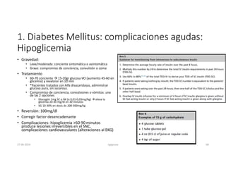 1. Diabetes Mellitus: complicaciones agudas:
Hipoglicemia
• Gravedad:
• Leve/moderada: conciente sintomática o asintomática
• Grave: compromiso de conciencia, convulsión o coma
• Tratamiento
• 60-70 conciente  15-20gr glucosa VO (aumento 45-60 en
glicemia) y revalorar en 10 min
• *Pacientes tratados con Alfa disacaridasas, administrar
glucosa pura, sin sacarosa.
• Compromiso de conciencia, convulsiones o vómitos: una
de las 2 opciones
• Glucagón 1mg SC o IM (o 0,01-0,03mg/kg)  eleva la
glicemia 20-30 mg/dl en 30 minutos
• SG 10-30% en dosis de 200-500mg/kg
• Reversión: 100mg/dl
• Corregir factor desencadenante
• Complicaciones: hipoglicemia >60-90 minutos
produce lesiones irreversibles en el SNC,
complicaciones cardiovasculares (alteraciones al EKG)
27-06-2019 ngigouxa 68
 