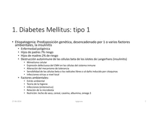 1. Diabetes Mellitus: tipo 1
• Etiopatogenia: Predisposición genética, desencadenado por 1 o varios factores
ambientales, la insulinitis
• Enfermedad poligénica
• Hijos de padres 7% riesgo
• Hijos de madres 2% de riesgo
• Destrucción autoinmune de las células beta de los islotes de Langerhans (insulinitis)
• Mimetismo celular
• Expresión defectuosa del CMH en las células del sistema inmune
• Alteración del mecanismo de tolerancia
• Sensibilidad de las células beta a los radicales libres o al daño inducido por citoquinas
• Infecciones víricas a nivel local
• Factores ambientales:
• Estrés ambiental
• Teoría de la higiene
• Infecciones (enterovirus)
• Relación de la microbiota
• Nutrición: leche de vaca, cereal, caseína, albumina, omega 3
27-06-2019 ngigouxa 7
 