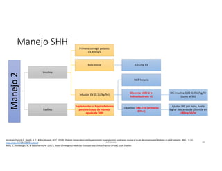 Manejo
2
Insulina
Primero corregir potasio:
≥3,3mEq/L
Bolo inicial 0,1U/kg EV
Infusión EV (0,1U/kg/hr)
HGT horario
Glicemia ≤300 ó b-
hidroxibutirato >1
BIC insulina 0,02-0,05U/kg/hr
(junto al SG)
Objetivo: 180-270 (primeras
24hrs)
Ajustar BIC por hora, hasta
lograr descenso de glicemia en
<90mg/dl/hr
Fosfato
Suplementar si hipofosfatemia
persiste luego de manejo
agudo de SHH
Manejo SHH
Karslioglu French, E., Donihi, A. C., & Korytkowski, M. T. (2019). Diabetic ketoacidosis and hyperosmolar hyperglycemic syndrome: review of acute decompensated diabetes in adult patients. BMJ, , 1–15.
https://doi.org/10.1136/bmj.l1114
Walls, R., Hockberger, R., & Gausche-Hill, M. (2017). Rosen's Emergency Medicine: Concepts and Clinical Practice (9ª ed.). USA: Elsevier.
27-06-2019 ngigouxa 80
 