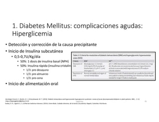 1. Diabetes Mellitus: complicaciones agudas:
Hiperglicemia
• Detección y corrección de la causa precipitante
• Inicio de Insulina subcutánea
• 0,5-0,7U/Kg/día
• 50%: 1 dosis de insulina basal (NPH)
• 50%: Insulina rápida (insulina cristalina)
• 1/3: pre-desayuno
• 1/3: pre-almuerzo
• 1/3: pre-cena
• Inicio de alimentación oral
Godoy, D. A., Ugarte U., S., & Red de medicina Intensiva. (2014). Green Book, Cuidado intensivo, de la teoría a la práctica. Bogotá, Colombia: Distribuna.
Karslioglu French, E., Donihi, A. C., & Korytkowski, M. T. (2019). Diabetic ketoacidosis and hyperosmolar hyperglycemic syndrome: review of acute decompensated diabetes in adult patients. BMJ, , 1–15.
https://doi.org/10.1136/bmj.l1114
27-06-2019 ngigouxa 81
 