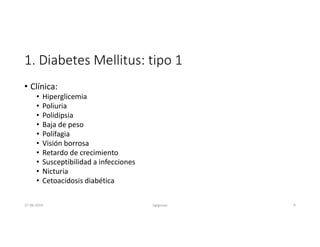 1. Diabetes Mellitus: tipo 1
• Clínica:
• Hiperglicemia
• Poliuria
• Polidipsia
• Baja de peso
• Polifagia
• Visión borrosa
• Retardo de crecimiento
• Susceptibilidad a infecciones
• Nicturia
• Cetoacidosis diabética
27-06-2019 ngigouxa 9
 