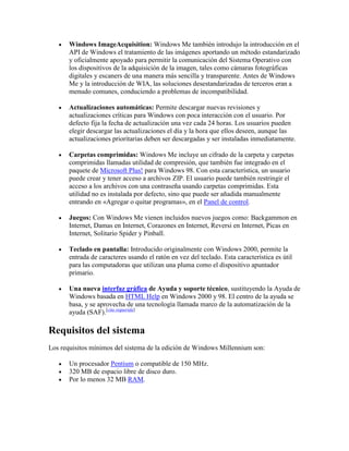 Windows ImageAcquisition: Windows Me también introdujo la introducción en el
API de Windows el tratamiento de las imágenes aportando un método estandarizado
y oficialmente apoyado para permitir la comunicación del Sistema Operativo con
los dispositivos de la adquisición de la imagen, tales como cámaras fotográficas
digitales y escaners de una manera más sencilla y transparente. Antes de Windows
Me y la introducción de WIA, las soluciones desestandarizadas de terceros eran a
menudo comunes, conduciendo a problemas de incompatibilidad.
Actualizaciones automáticas: Permite descargar nuevas revisiones y
actualizaciones críticas para Windows con poca interacción con el usuario. Por
defecto fija la fecha de actualización una vez cada 24 horas. Los usuarios pueden
elegir descargar las actualizaciones el día y la hora que ellos deseen, aunque las
actualizaciones prioritarias deben ser descargadas y ser instaladas inmediatamente.
Carpetas comprimidas: Windows Me incluye un cifrado de la carpeta y carpetas
comprimidas llamadas utilidad de compresión, que también fue integrado en el
paquete de Microsoft Plus! para Windows 98. Con esta característica, un usuario
puede crear y tener acceso a archivos ZIP. El usuario puede también restringir el
acceso a los archivos con una contraseña usando carpetas comprimidas. Esta
utilidad no es instalada por defecto, sino que puede ser añadida manualmente
entrando en «Agregar o quitar programas», en el Panel de control.
Juegos: Con Windows Me vienen incluidos nuevos juegos como: Backgammon en
Internet, Damas en Internet, Corazones en Internet, Reversi en Internet, Picas en
Internet, Solitario Spider y Pinball.
Teclado en pantalla: Introducido originalmente con Windows 2000, permite la
entrada de caracteres usando el ratón en vez del teclado. Esta característica es útil
para las computadoras que utilizan una pluma como el dispositivo apuntador
primario.
Una nueva interfaz gráfica de Ayuda y soporte técnico, sustituyendo la Ayuda de
Windows basada en HTML Help en Windows 2000 y 98. El centro de la ayuda se
basa, y se aprovecha de una tecnología llamada marco de la automatización de la
ayuda (SAF).[cita requerida]
Requisitos del sistema
Los requisitos mínimos del sistema de la edición de Windows Millennium son:
Un procesador Pentium o compatible de 150 MHz.
320 MB de espacio libre de disco duro.
Por lo menos 32 MB RAM.
 